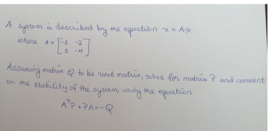 s described
by the equation
Systam
x= Ax
where A = -1 -2
1 -H
Assuming madrenQ
on the stability of the system usung the equation
to be unut matrix, solve for matrix P and comment
ATP+PA=-Q
