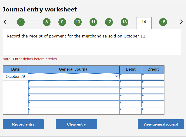 Journal entry worksheet
1
8
9
10
11
12
13
14
15
>
...
Record the receipt of payment for the merchandise sold on October 12.
Note: Enter debits before credits.
Date
General Journal
Debit
Credit
October 29
Record entry
Clear entry
View general journal
