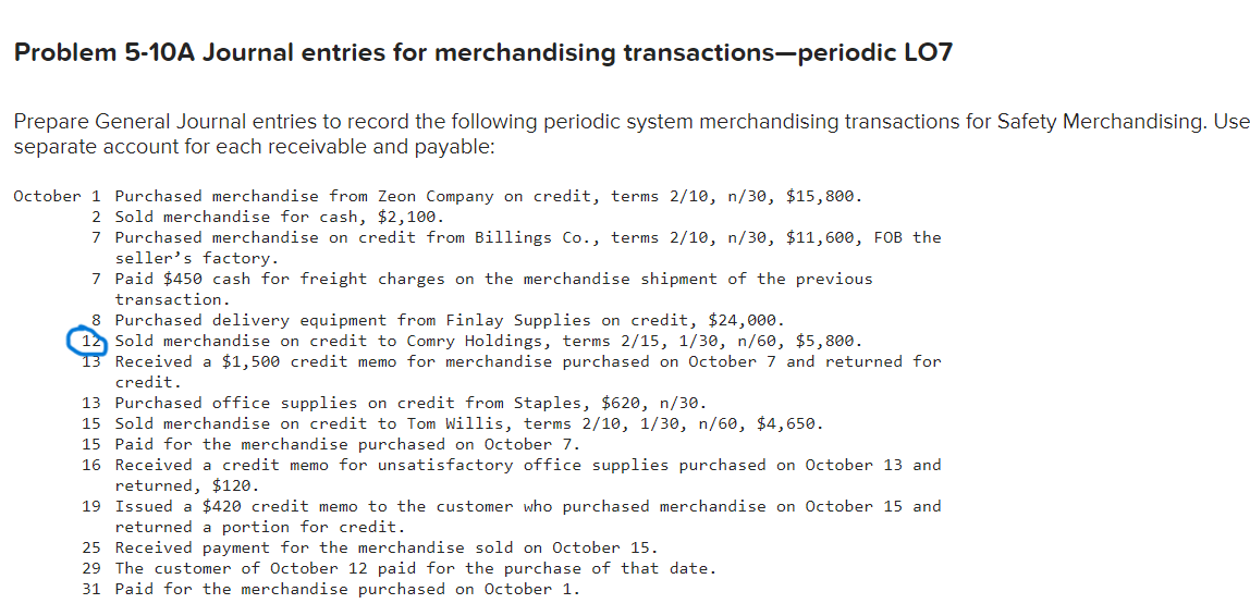 Problem 5-10A Journal entries for merchandising transactions-periodic LO7
Prepare General Journal entries to record the following periodic system merchandising transactions for Safety Merchandising. Use
separate account for each receivable and payable:
October 1 Purchased merchandise from Zeon Company on credit, terms 2/10, n/30, $15,800.
2 Sold merchandise for cash, $2,100.
7 Purchased merchandise on credit from Billings Co., terms 2/10, n/30, $11,600, FOB the
seller's factory.
7 Paid $450 cash for freight charges on the merchandise shipment of the previous
transaction.
8 Purchased delivery equipment from Finlay Supplies on credit, $24,000.
12 Sold merchandise on credit to Comry Holdings, terms 2/15, 1/30, n/60, $5,800.
13 Received a $1,500 credit memo for merchandise purchased on October 7 and returned for
credit.
13 Purchased office supplies on credit from Staples, $620, n/30.
15 Sold merchandise on credit to Tom Willis, terms 2/10, 1/30, n/60, $4,650.
15 Paid for the merchandise purchased on October 7.
16 Received a credit memo for unsatisfactory office supplies purchased on October 13 and
returned, $120.
19 Issued a $420 credit memo to the customer who purchased merchandise on October 15 and
returned a portion for credit.
25 Received payment for the merchandise sold on October 15.
29 The customer of October 12 paid for the purchase of that date.
31 Paid for the merchandise purchased on October 1.
