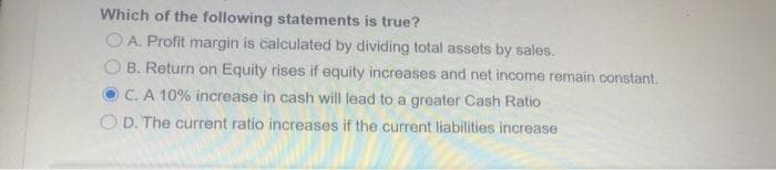 Which of the following statements is true?
O A. Profit margin is calculated by dividing total assets by sales.
B. Return on Equity rises if equity increases and net income remain constant.
C. A 10% increase in cash will lead to a greater Cash Ratio
O D. The current ratio increases if the current liabilities increase
