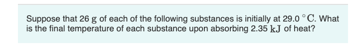 Suppose that 26 g of each of the following substances is initially at 29.0 °C. What
is the final temperature of each substance upon absorbing 2.35 kJ of heat?
