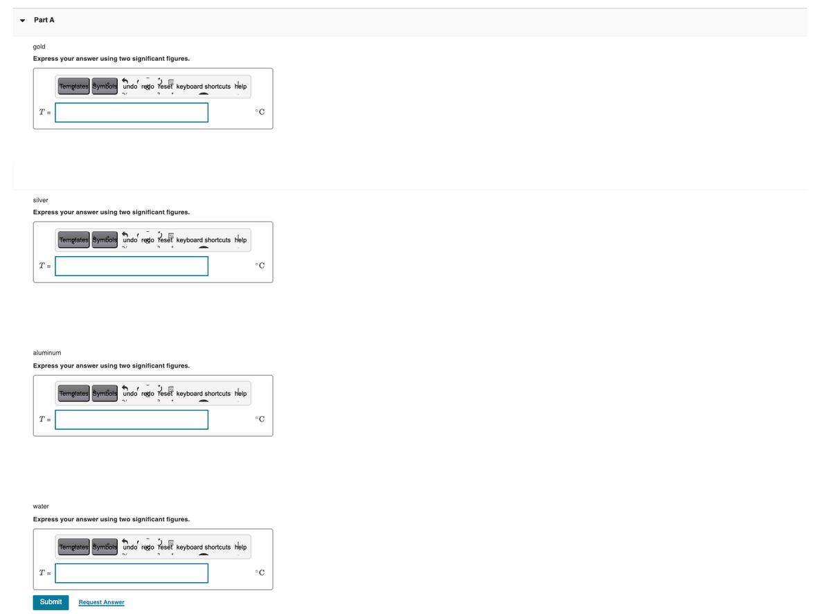 Part A
gold
Express your answer using two significant figures.
Tempłates Symbols undo regdo Teset keyboard shortcuts help
T =
°C
silver
Express your answer using two significant figures.
Templates Symbols undo redo Teset keyboard shortcuts help
T =
°C
aluminum
Express your answer using two significant figures.
Templates Symbols undo regdo Teset keyboard shortcuts help
T =
°C
water
Express your answer using two significant figures.
Templates Symbols undo reglo reset keyboard shortcuts help
T =
°C
Submit
Request Answer
