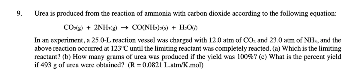 9.
Urea is produced from the reaction of ammonia with carbon dioxide according to the following equation:
CO2(g) + 2NH3(g) → CO(NH2)2(s) + H2O(1)
In an experiment, a 25.0-L reaction vessel was charged with 12.0 atm of CO2 and 23.0 atm of NH3, and the
above reaction occurred at 123°C until the limiting reactant was completely reacted. (a) Which is the limiting
reactant? (b) How many grams of urea was produced if the yield was 100%? (c) What is the percent yield
if 493 g of urea were obtained? (R = 0.0821 L.atm/K.mol)
