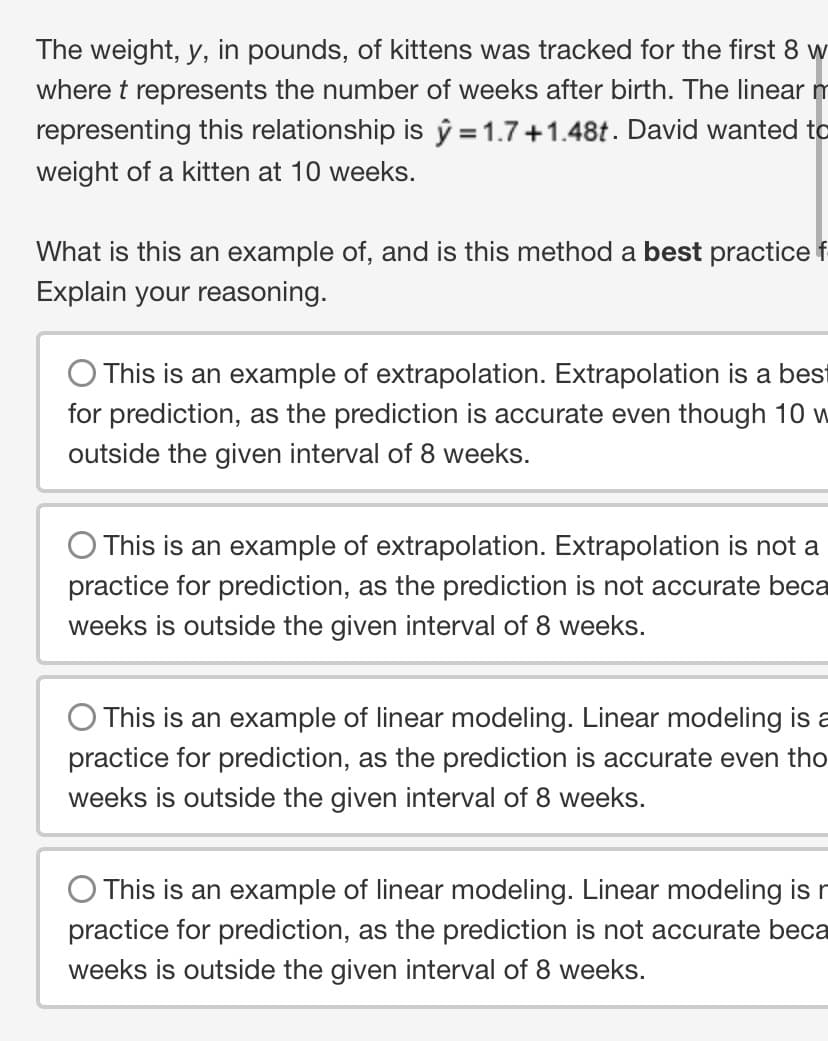 The weight, y, in pounds, of kittens was tracked for the first 8 w
where t represents the number of weeks after birth. The linear m
representing this relationship is y=1.7+1.48t. David wanted to
weight of a kitten at 10 weeks.
What is this an example of, and is this method a best practice f
Explain your reasoning.
O This is an example of extrapolation. Extrapolation is a best
for prediction, as the prediction is accurate even though 10 w
outside the given interval of 8 weeks.
This is an example of extrapolation. Extrapolation is not a
practice for prediction, as the prediction is not accurate beca
weeks is outside the given interval of 8 weeks.
This is an example of linear modeling. Linear modeling is a
practice for prediction, as the prediction is accurate even tho
weeks is outside the given interval of 8 weeks.
This is an example of linear modeling. Linear modeling is n
practice for prediction, as the prediction is not accurate beca
weeks is outside the given interval of 8 weeks.