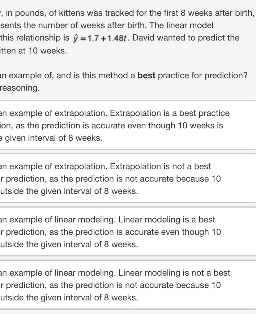 , in pounds, of kittens was tracked for the first 8 weeks after birth,
sents the number of weeks after birth. The linear model
this relationship is y = 1.7+1.48t. David wanted to predict the
itten at 10 weeks.
an example of, and is this method a best practice for prediction?
reasoning.
an example of extrapolation. Extrapolation is a best practice
ion, as the prediction is accurate even though 10 weeks is
e given interval of 8 weeks.
an example of extrapolation. Extrapolation is not a best
-r prediction, as the prediction is not accurate because 10
utside the given interval of 8 weeks.
an example of linear modeling. Linear modeling is a best
or prediction, as the prediction is accurate even though 10
utside the given interval of 8 weeks.
an example of linear modeling. Linear modeling is not a best
-r prediction, as the prediction is not accurate because 10
utside the given interval of 8 weeks.