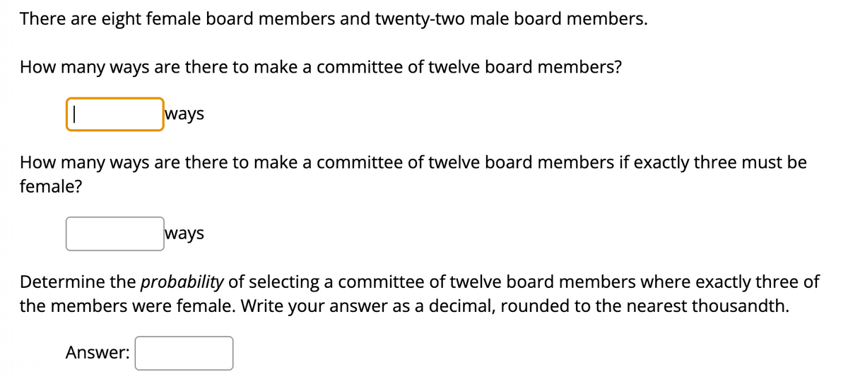 There are eight female board members and twenty-two male board members.
How many ways are there to make a committee of twelve board members?
||
ways
How many ways are there to make a committee of twelve board members if exactly three must be
female?
Answer:
ways
Determine the probability of selecting a committee of twelve board members where exactly three of
the members were female. Write your answer as a decimal, rounded to the nearest thousandth.