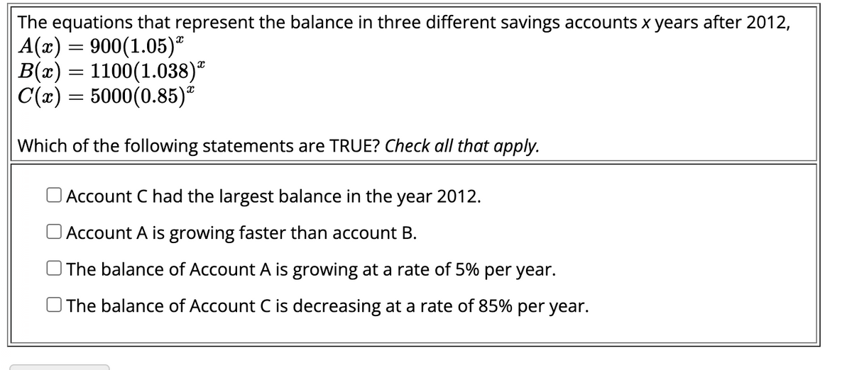 The equations that represent the balance in three different savings accounts x years after 2012,
A(x) = 900(1.05)
B(x) = 1100(1.038)*
C(x) = 5000(0.85)*
Which of the following statements are TRUE? Check all that apply.
Account C had the largest balance in the year 2012.
Account A is growing faster than account B.
The balance of Account A is growing at a rate of 5% per year.
The balance of Account C is decreasing at a rate of 85% per year.
X