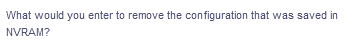 What would you enter to remove the configuration that was saved in
NVRAM?