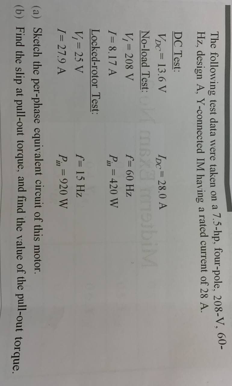 The following test data were taken on a 7.5-hp, four-pole, 208-V, 60-
Hz, design A, Y-connected IM having a rated current of 28 A.
DC Test:
VDC= 13.6 V
IDc=28.0 A
No-load Test: msx moibiM
V= 208 V
f= 60 Hz
I= 8.17 A
Pin = 420 W
Locked-rotor Test:
V= 25 V
f= 15 Hz
I= 27.9 A
Pin = 920 W
%3D
(a) Sketch the per-phase equivalent circuit of this motor.
(b) Find the slip at pull-out torque, and find the value of the pull-out torque
