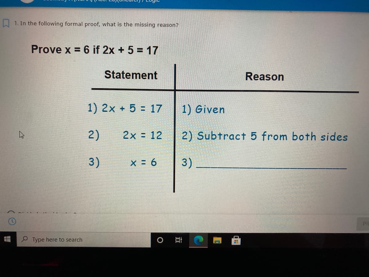 W 1. In the following formal proof, what is the missing reason?
Prove x = 6 if 2x + 5 = 17
Statement
Reason
1) 2x + 5 = 17
1) Given
2)
2x = 12
2) Subtract 5 from both sides
3)
x = 6
3)
PR
Type here to search
近
