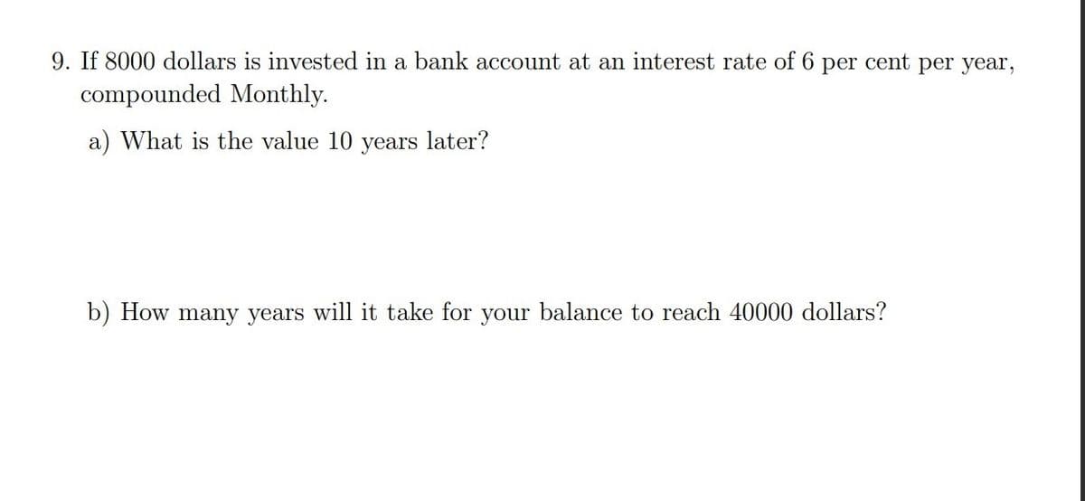 9. If 8000 dollars is invested in a bank account at an interest rate of 6 per cent per year,
compounded Monthly.
a) What is the value 10 years later?
b) How many years will it take for your balance to reach 40000 dollars?
