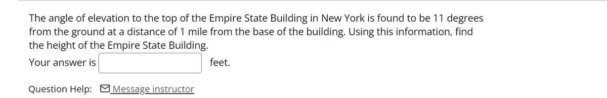 The angle of elevation to the top of the Empire State Building in New York is found to be 11 degrees
from the ground at a distance of 1 mile from the base of the building. Using this information, find
the height of the Empire State Building.
Your answer is
feet.
Question Help: MMessage instructor
