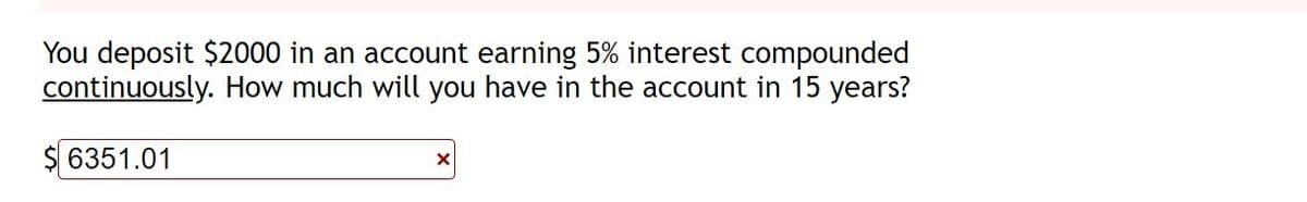 You deposit $2000 in an account earning 5% interest compounded
continuously. How much will you have in the account in 15 years?
$ 6351.01
