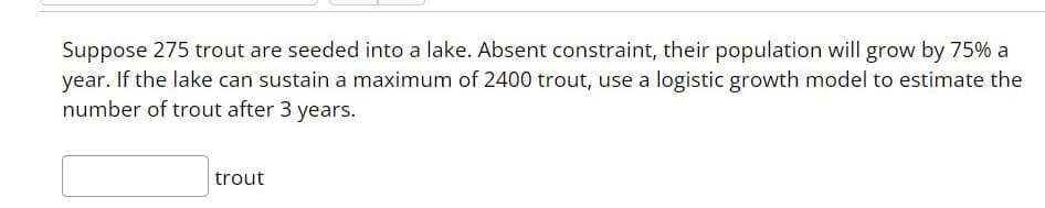 Suppose 275 trout are seeded into a lake. Absent constraint, their population will grow by 75% a
year. If the lake can sustain a maximum of 2400 trout, use a logistic growth model to estimate the
number of trout after 3 years.
trout
