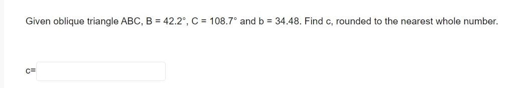 Given oblique triangle ABC, B = 42.2°, C = 108.7° and b = 34.48. Find c, rounded to the nearest whole number.
C=
