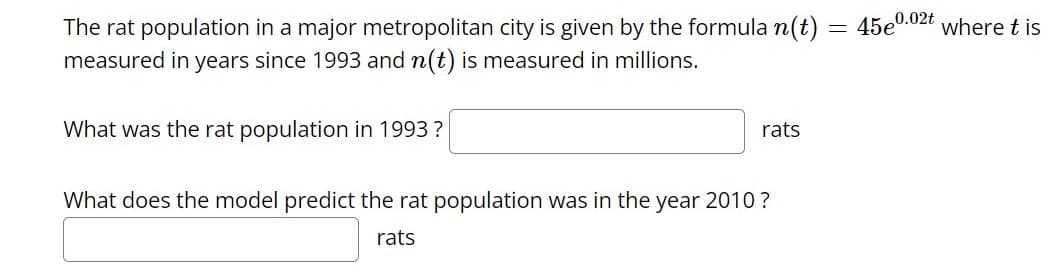 The rat population in a major metropolitan city is given by the formula n(t) = 45e0.02t where t is
measured in years since 1993 and n(t) is measured in millions.
What was the rat population in 1993 ?
rats
What does the model predict the rat population was in the year 2010 ?
rats

