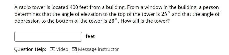 A radio tower is located 400 feet from a building. From a window in the building, a person
determines that the angle of elevation to the top of the tower is 25° and that the angle of
depression to the bottom of the tower is 23°. How tall is the tower?
feet
Question Help: DVideo MMessage instructor
