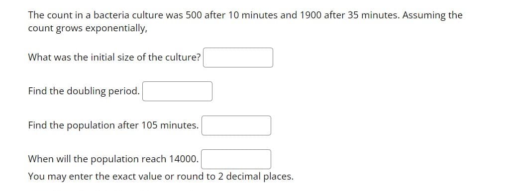 The count in a bacteria culture was 500 after 10 minutes and 1900 after 35 minutes. ASsuming the
count grows exponentially,
What was the initial size of the culture?
Find the doubling period.
Find the population after 105 minutes.
When will the population reach 14000.
You may enter the exact value or round to 2 decimal places.
