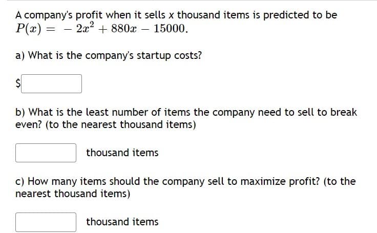 A company's profit when it sells x thousand items is predicted to be
P(x) = – 2x2² + 880x – 15000.
a) What is the company's startup costs?
b) What is the least number of items the company need to sell to break
even? (to the nearest thousand items)
thousand items
c) How many items should the company sell to maximize profit? (to the
nearest thousand items)
thousand items
