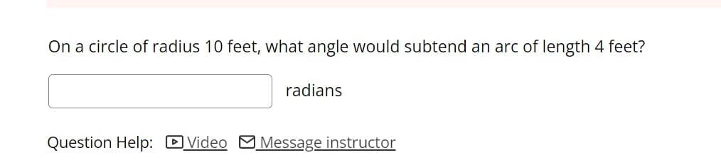 On a circle of radius 10 feet, what angle would subtend an arc of length 4 feet?
radians
Question Help: DVideo
Message instructor
