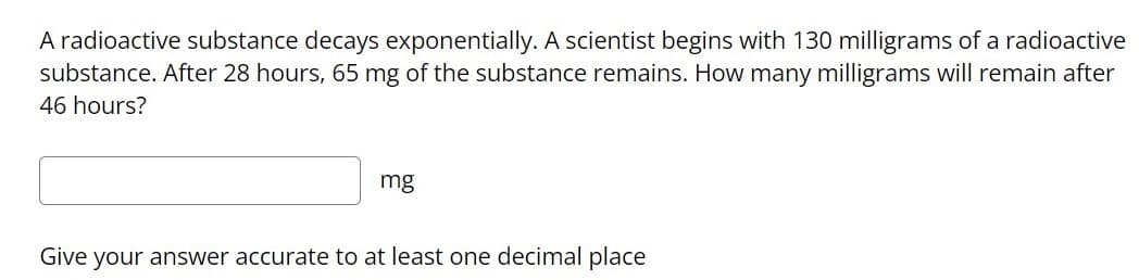 A radioactive substance decays exponentially.. A scientist begins with 130 milligrams of a radioactive
substance. After 28 hours, 65 mg of the substance remains. How many milligrams will remain after
46 hours?
mg
Give your answer accurate to at least one decimal place
