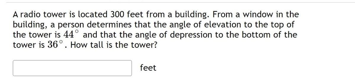 A radio tower is located 300 feet from a building. From a window in the
building, a person determines that the angle of elevation to the top of
the tower is 44° and that the angle of depression to the bottom of the
tower is 36°. How tall is the tower?
feet

