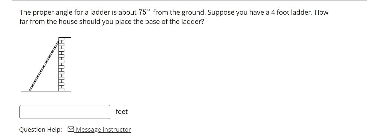 The proper angle for a ladder is about 75° from the ground. Suppose you have a 4 foot ladder. How
far from the house should you place the base of the ladder?
feet
Question Help: MMessage instructor
