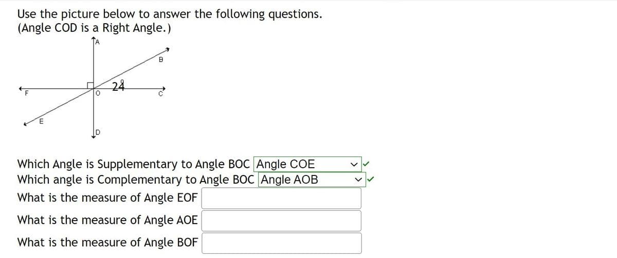 Use the picture below to answer the following questions.
(Angle COD is a Right Angle.)
24
F
Which Angle is Supplementary to Angle BOC Angle COE
Which angle is Complementary to Angle BOC Angle AOB
What is the measure of Angle EOF
What is the measure of Angle AOE
What is the measure of Angle BOF
