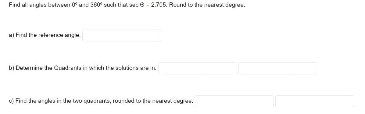 Find all angles between 0° and 360° such that sec O = 2.705. Round to the nearest degree.
a) Find the reference angle.
b) Determine the Quadrants in which the solutions are in.
c) Find the angles in the two quadrants, rounded to the nearest degree.
