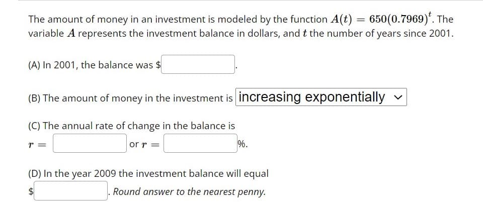 The amount of money in an investment is modeled by the function \( A(t) = 650(0.7969)^t \). The variable \( A \) represents the investment balance in dollars, and \( t \) the number of years since 2001.

(A) In 2001, the balance was $[    ].

(B) The amount of money in the investment is [increasing exponentially].

(C) The annual rate of change in the balance is \( r = [    ] \) or \( r = [    ]\% \).

(D) In the year 2009 the investment balance will equal $[    ]. \text{ Round answer to the nearest penny.}