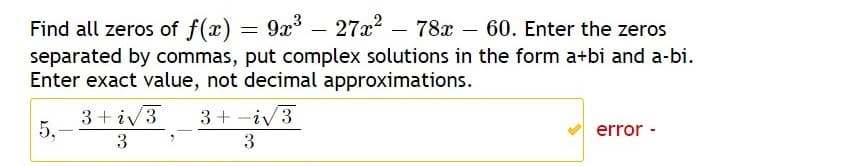 – 27x?
Find all zeros of f(x) = 9x
separated by commas, put complex solutions in the form a+bi and a-bi.
Enter exact value, not decimal approximations.
78x – 60. Enter the zeros
|
3+ iv3
5,-
3+ -iv3
error -
3
3
