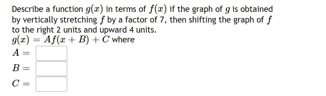 Describe a function g(x) in terms of f(x) if the graph of g is obtained
by vertically stretching f by a factor of 7, then shifting the graph of f
to the right 2 units and upward 4 units.
g(x) = Af(x + B) + C where
A
B =
C :
||
