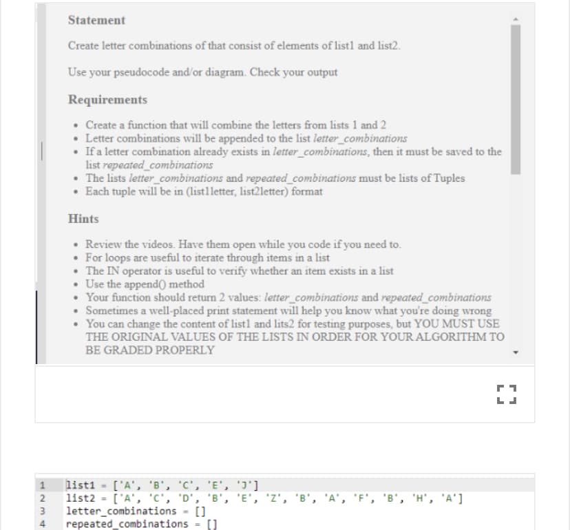 Statement
Create letter combinations of that consist of elements of listl and list2.
Use your pseudocode and'or diagram. Check your output
Requirements
• Create a function that will combine the letters from lists 1 and 2
• Letter combinations will be appended to the list letter_combinations
• If a letter combination already exists in letter_combinations, then it must be saved to the
list repeated_combinations
• The lists letter_combinations and repeated_combinations must be lists of Tuples
• Each tuple will be in (list1letter, list21letter) format
Hints
• Review the videos. Have them open while you code if you need to.
• For loops are useful to iterate through items in a list
• The IN operator is useful to verify whether an item exists in a list
• Use the append) method
• Your function should return 2 values: letter_combinations and repeated_combinations
• Sometimes a well-placed print statement will help you know what you're doing wrong
• You can change the content of listl and lits2 for testing purposes, but YOU MUST USE
THE ORIGINAL VALUES OF THE LISTS IN ORDER FOR YOUR ALGORITHM TO
BE GRADED PROPERLY
list1 = ['A', 'B', 'C', 'E', 'J']
list2 = ['A', 'C', 'D', 'B', 'E', 'Z', 'B', 'A', 'F', 'B', 'H', 'A']
letter_combinations - []
repeated_combinations = (]
1
2
%3D
3
4
