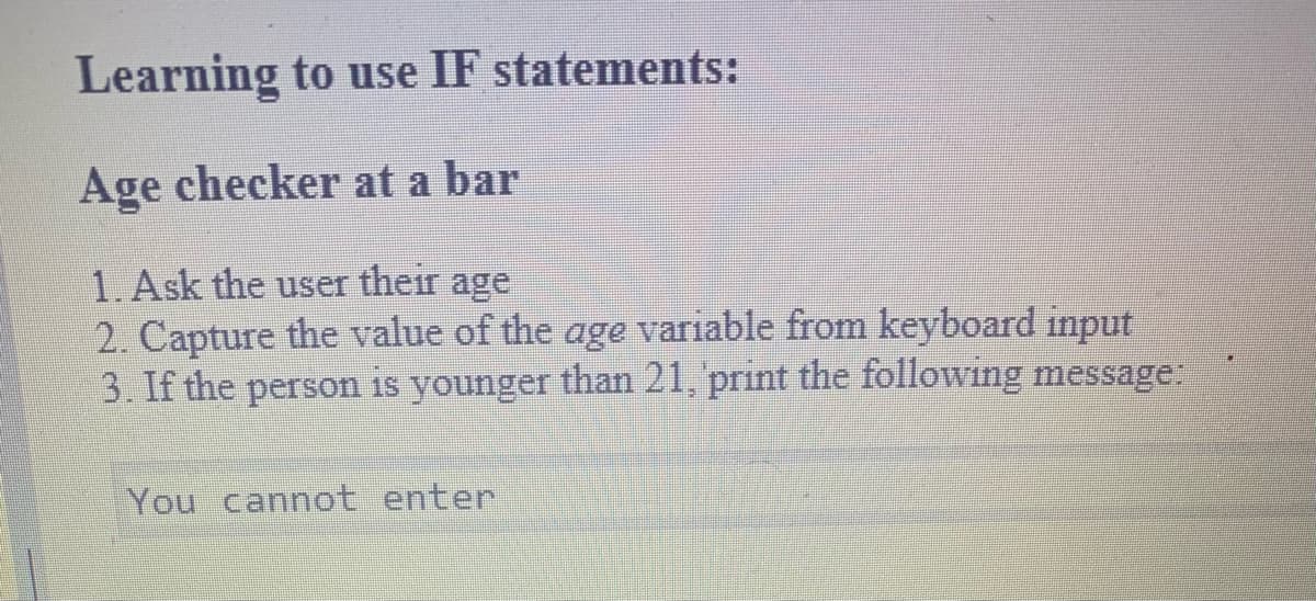 Learning to use IF statements:
Age checker at a bar
1. Ask the user their age
2. Capture the value of the age variable from keyboard input
3. If the person is younger than 21, print the following message:
You cannot enter
