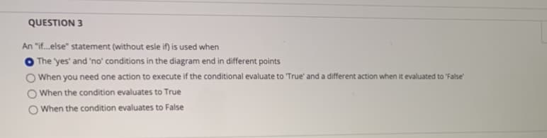 QUESTION 3
An "if.else" statement (without esle if) is used when
The 'yes' and 'no' conditions in the diagram end in different points
When you need one action to execute if the conditional evaluate to "True' and a different action when it evaluated to "False"
When the condition evaluates to True
O When the condition evaluates to False
