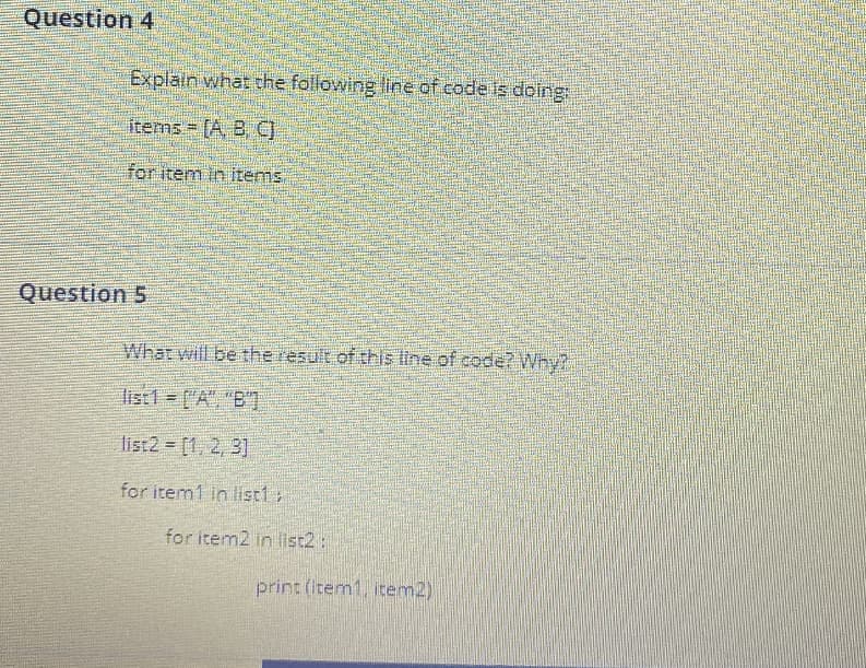 Question 4
Explain what the following line of code is doing
items [A, B, C
for item in items
Question 5
What will be the result of this line of code?Why?
list1 = ["A", "B'T
list2 = [1, 2, 3]
for item1 in list1
for item2 in list2 :
print (Item1, item2)
