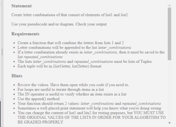 Statement
Create letter combinations of that consist of elements of listl and list2.
Use your pseudocode and'or diagram. Check your output
Requirements
• Create a function that will combine the letters from lists 1 and 2
• Letter combinations will be appended to the list letter_combinations
• If a letter combination already exists in letter_combinations, then it must be saved to the
list repeated_combinations
• The lists letter_combinations and repeated_combinations must be lists of Tuples
Each tuple will be in (list1letter, list2letter) format
Hints
• Review the videos. Have them open while you code if you need to.
• For loops are useful to iterate through items in a list
• The IN operator is useful to verify whether an item exists in a list
• Use the appendO method
• Your function should return 2 values: letter_combinations and repeated_combinations
• Sometimes a well-placed print statement will help you know what you're doing wrong
• You can change the content of listl and lits2 for testing purposes, but YOU MUST USE
THE ORIGINAL VALUES OF THE LISTS IN ORDER FOR YOUR ALGORITHM TO
BE GRADED PROPERLY
