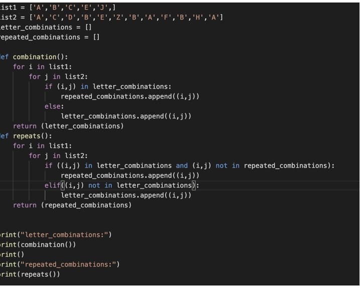 ist1 = ['A','B','C','E','J',1
List2
Letter_combinations = []
repeated_combinations = []
[י'AH',י B',י 'A', ,''B'F', B',י ,''Z'E' , , יDי ,יCי ,'Aי]
lef combination ( ) :
for i in list1:
for j in list2:
if (i,j) in letter_combinations:
repeated_combinations.append ( (i,j))
else:
letter_combinations.append ( (i, j))
return (letter_combinations)
lef repeats():
for i in list1:
for j in list2:
if ((i,j) in letter_combinations and (i,j) not in repeated_combinations):
repeated_combinations.append ( (i,j))
elif((i,j) not in letter_combinations):
letter_combinations.append ( (i,j))
return (repeated_combinations)
rint("letter_combinations:")
rint(combination())
rint()
rint ("repeated_combinations:")
rint(repeats())
