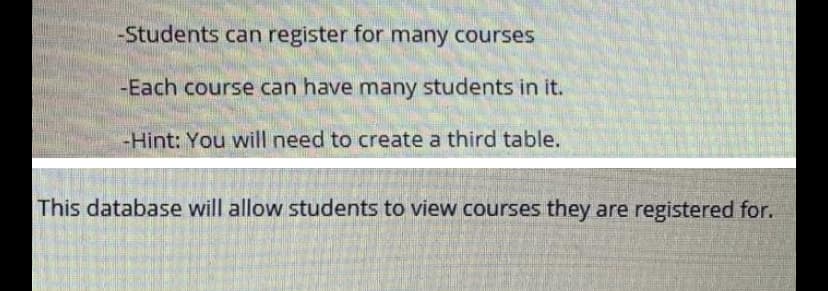 -Students can register for many courses
|-Each course can have many students in it.
-Hint: You will need to create a third table.
This database will allow students to view courses they are registered for.
