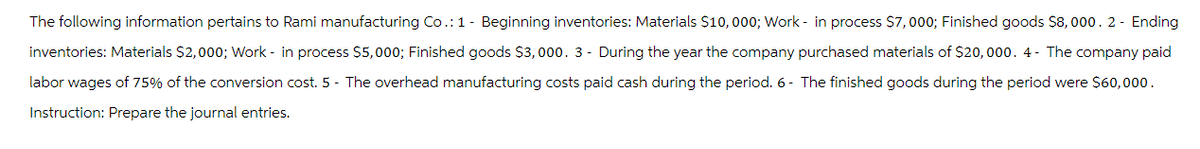 The following information pertains to Rami manufacturing Co.: 1- Beginning inventories: Materials $10,000; Work in process $7,000; Finished goods $8,000. 2 - Ending
inventories: Materials $2,000; Work in process $5,000; Finished goods $3,000. 3- During the year the company purchased materials of $20,000. 4- The company paid
labor wages of 75% of the conversion cost. 5 - The overhead manufacturing costs paid cash during the period. 6- The finished goods during the period were $60,000.
Instruction: Prepare the journal entries.