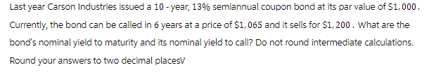 Last year Carson Industries issued a 10-year, 13% semiannual coupon bond at its par value of $1,000.
Currently, the bond can be called in 6 years at a price of $1,065 and it sells for $1,200. What are the
bond's nominal yield to maturity and its nominal yield to call? Do not round intermediate calculations.
Round your answers to two decimal placesV