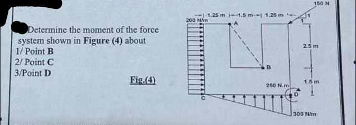 Determine the moment of the force
system shown in Figure (4) about
1/ Point B
2/ Point C
3/Point D
Fig.(4)
200 N/m
1.25 m 1.5 m 1.25 m
250 N.m
150 N
25 m
1.5 m
300 N/m