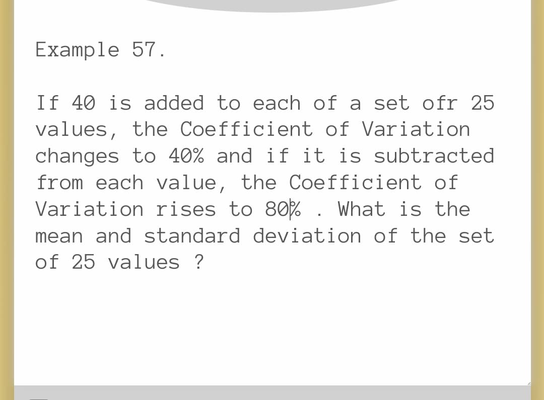 Example 57.
If 40 is added to each of a set ofr 25
values, the Coefficient of Variation
changes to 40% and if it is subtracted
from each value, the Coefficient of
Variation rises to 80%. What is the
mean and standard deviation of the set
of 25 values ?
