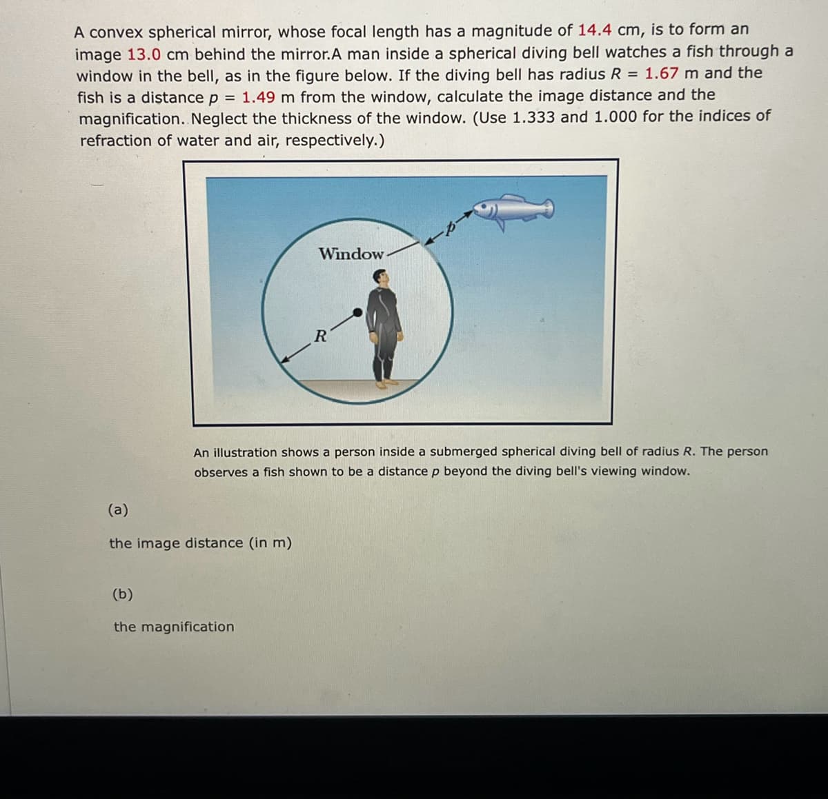 A convex spherical mirror, whose focal length has a magnitude of 14.4 cm, is to form an
image 13.0 cm behind the mirror.A man inside a spherical diving bell watches a fish through a
window in the bell, as in the figure below. If the diving bell has radius R = 1.67 m and the
fish is a distance p = 1.49 m from the window, calculate the image distance and the
magnification. Neglect the thickness of the window. (Use 1.333 and 1.000 for the indices of
refraction of water and air, respectively.)
Window
R
An illustration shows a person inside a submerged spherical diving bell of radius R. The person
observes a fish shown to be a distance p beyond the diving bell's viewing window.
(a)
the image distance (in m)
(b)
the magnification