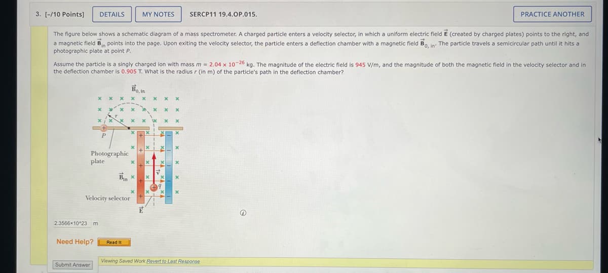 3. [-/10 Points]
DETAILS
MY NOTES
SERCP11 19.4.OP.015.
PRACTICE ANOTHER
The figure below shows a schematic diagram of a mass spectrometer. A charged particle enters a velocity selector, in which a uniform electric field E (created by charged plates) points to the right, and
a magnetic field Bin points into the page. Upon exiting the velocity selector, the particle enters a deflection chamber with a magnetic field Bo, in The particle travels a semicircular path until it hits a
photographic plate at point P.
Assume the particle is a singly charged ion with mass m = 2.04 x 10-26 kg. The magnitude of the electric field is 945 V/m, and the magnitude of both the magnetic field in the velocity selector and in
the deflection chamber is 0.905 T. What is the radius r (in m) of the particle's path in the deflection chamber?
Bo.in
x
x x
x
x x
P
Photographic
plate
x
x x
x
x
Bin x
x
Velocity selector
x
2.3566x10^23 m
Need Help?
Read It
Viewing Saved Work Revert to Last Response
Submit Answer