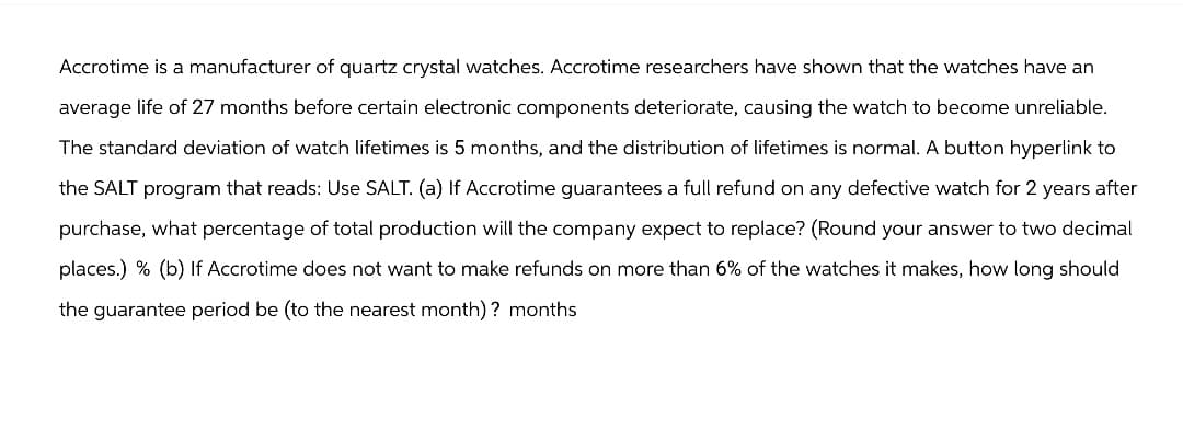 Accrotime is a manufacturer of quartz crystal watches. Accrotime researchers have shown that the watches have an
average life of 27 months before certain electronic components deteriorate, causing the watch to become unreliable.
The standard deviation of watch lifetimes is 5 months, and the distribution of lifetimes is normal. A button hyperlink to
the SALT program that reads: Use SALT. (a) If Accrotime guarantees a full refund on any defective watch for 2 years after
purchase, what percentage of total production will the company expect to replace? (Round your answer to two decimal
places.) % (b) If Accrotime does not want to make refunds on more than 6% of the watches it makes, how long should
the guarantee period be (to the nearest month)? months