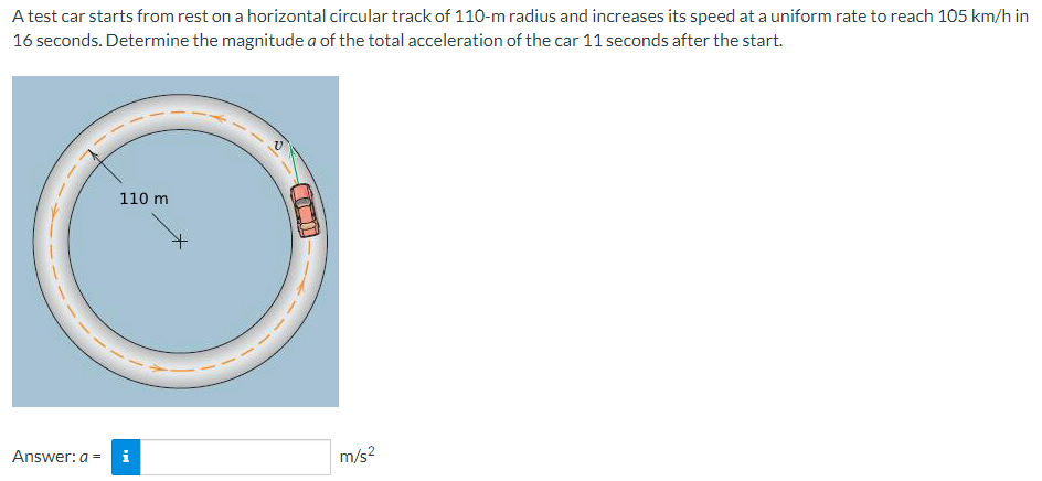 A test car starts from rest on a horizontal circular track of 110-m radius and increases its speed at a uniform rate to reach 105 km/h in
16 seconds. Determine the magnitude a of the total acceleration of the car 11 seconds after the start.
110 m
Answer: a = i
D
m/s²