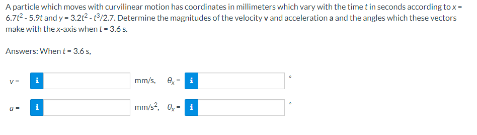 A particle which moves with curvilinear motion has coordinates in millimeters which vary with the time t in seconds according to x =
6.7t²-5.9t and y = 3.2t² - 3/2.7. Determine the magnitudes of the velocity v and acceleration a and the angles which these vectors
make with the x-axis when t = 3.6 s.
Answers: When t = 3.6 s,
V =
a =
i
i
mm/s, 0x² i
mm/s², 0x = i
0