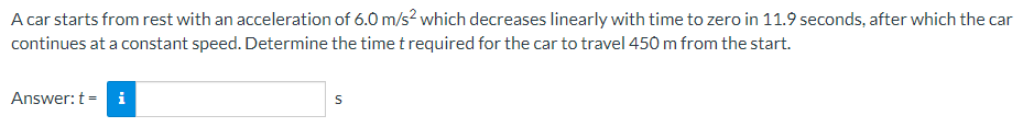 A car starts from rest with an acceleration of 6.0 m/s² which decreases linearly with time to zero in 11.9 seconds, after which the car
continues at a constant speed. Determine the time t required for the car to travel 450 m from the start.
Answer: t - i
S