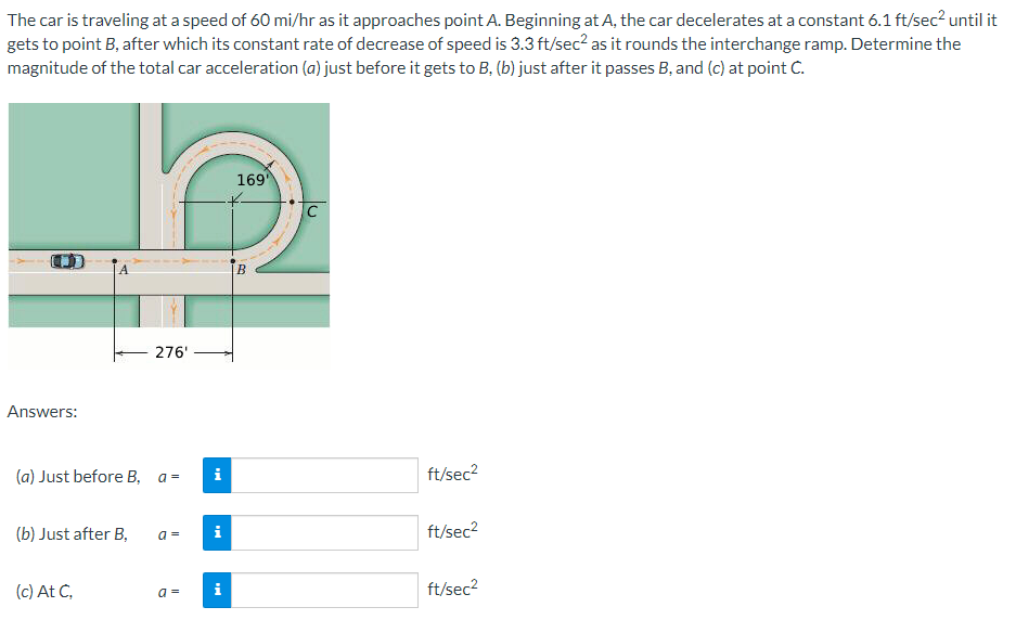 The car is traveling at a speed of 60 mi/hr as it approaches point A. Beginning at A, the car decelerates at a constant 6.1 ft/sec² until it
gets to point B, after which its constant rate of decrease of speed is 3.3 ft/sec² as it rounds the interchange ramp. Determine the
magnitude of the total car acceleration (a) just before it gets to B, (b) just after it passes B, and (c) at point C.
Answers:
(a) Just before B,
(b) Just after B,
(c) At C,
276'
a =
a =
a =
i
169'
B
C
ft/sec²
ft/sec²
ft/sec²